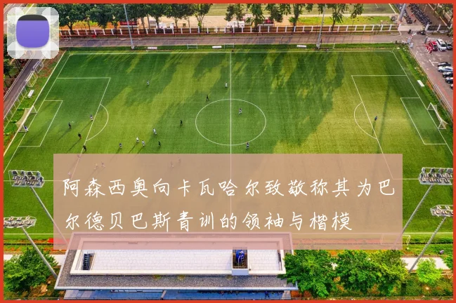 阿森西奥向卡瓦哈尔致敬称其为巴尔德贝巴斯青训的领袖与楷模